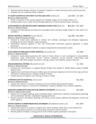 Michael Saunders Resume, Page 2
 Performed physical therapy evaluations & treatments of patients in various community clinics and via home visits.
 All patient care was conducted entirely in Spanish.
ST. MARY’S HOSPITAL INPATIENT ACUTE CARE UNIT, ATHENS, GA JUN 2013 – AUG 2013
PHYSICAL THERAPY INTERN
 Worked with patients in ICU, general surgical unit, orthopedic surgery unit, & complex medical unit.
 Facilitated patient return to basic function through employment of various physical therapy techniques.
FLOYD MEDICAL CENTER INPATIENT REHABILITATION UNIT, ROME, GA MAR 2013 – MAY 2013
PHYSICAL THERAPY INTERN
 Evaluated and treated patients recovering from neurological injury and disuse atrophy related to a wide variety of co-
morbidities.
SELECT PHYSICAL THERAPY, PLANTATION, FL JAN 2013 – MAR 2013
PHYSICAL THERAPY CLINICAL INTERN
 Evaluated & treated adults, adolescents & children with vestibular, neurological and orthopedic impairments,
including recovery from orthopedic surgery and injury.
 Administered treatment regimens in line with evidence-based intervention regimens appropriate to patient
presentation.
 Proficiently documented patient treatment & response using electronic documentation system.
HEALTHSOUTH REHABILITATION HOSPITAL, CUTLER BAY, FL DEC 2012
PHYSICAL THERAPY INTERN
 Evaluated & treated patients presenting with variety of serious, chronic or acute neurological or musculoskeletal
impairments using evidence-based outcome measures, therapeutic exercise protocols, evidence-based yoga
interventions, PNF, NDT, strength and resistance training; extensive use of Spanish in patient treatments.
DEKALB MEDICAL SYSTEM, DEKALB COUNTY, GA AUG 2012
PHYSICAL THERAPY INTERN
 Evaluated and treated patients in outpatient Physical Therapy clinic attached to 100-bed satellite campus of Dekalb
Medical Center.
 Applied strain-counterstrain techniques to address pain and movement impairment in the lower back, hips, and lower
extremities in treating patients at outpatient hospital PT facility.
 Assisted with care for inpatient units, reducing overloads as needed.
STEPHENS COUNTY HOSPITAL, TOCCOA, GA MAY 2012
PHYSICAL THERAPY INTERN
 Assisted with evaluation & treatment of patients in all units of 96-bed regional general hospital.
 Gained extensive exposure to wound care & rehabilitation of patients status/post lower extremity amputation.
HISPANIC COMMUNITY HEALTH FAIR, EMORY UNIVERSITY, ATLANTA, GA MAR 2012
PHYSICAL THERAPY VOLUNTEER
 Worked with non-English speaking patients attending outdoor weekend fair; evaluated & treated patients presenting
with musculoskeletal disorders, using Spanish language proficiency.
 Worked extensively with patients presenting with chronic overuse injuries, addressed with therapeutic exercise and
stretch regimens.
SOUTH GEORGIA FARMWORKER HEALTH PROJECT, BAINBRIDGE/VALDOSTA, GA MAY 2012
PHYSICAL THERAPY INTERN
 Assisted with evaluation & treatment of migrant farm workers attending mobile clinic in rural southern GA.
 Utilized strong Spanish proficiency in communicating with patients and their families.
 Referred patients to medical or nursing units for services based on patient presentation and analysis.
ADDITIONAL AREAS OF EXPERTISE
 