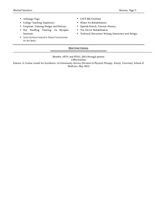 Michael Saunders Resume, Page 3
 Ashtanga Yoga
 College Teaching Experience
 Corporate Training Design and Delivery
 Dry Needling Training via Myopain
Seminars
 Jones Institute-trained in Strain/Counterstrain
for the Spine
 LSVT BIG-Certified
 Pilates for Rehabilitation
 Spanish French, German Fluency
 T’ai Chi for Rehabilitation
 Technical Document Writing Instruction and Design
DISTINCTIONS
Member APTA and PTAG, 2011 through present
CPR-Certified
Frances A. Curtiss Award for Excellence in Community Service, Division of Physical Therapy, Emory University School of
Medicine, May 2014
 