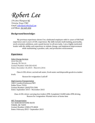 Robert Lee
279 Chris Thompson Rd,
Victoria,Texas 77905
Email: robertlee613@icloud.com
Cell Phone: 361-649-1036
Background knowledge:
My previous experience shows I’m a dedicated employee with 6+ years of Oil Field
experience and 2 years of CDL experience. My skills include multi-tasking, punctuality,
work oriented, ambitious, and a quick learner in all new tasks. I am a highly motivated
leader with the ability and experience to initiate change, and implement improvement
while maintaining a positive, safe, and productive environment.
Experience:
Select Energy Services
3533 TX-239
Kenedy, TX 78119
Contact Number: 830-583-0245
Dates: December 18, 2015 – March 8, 2016
Class A CDL driver, carried salt water, fresh water and disposable goods in a tanker
truck.
Reason for resignation: Laid off
High Country Transportation
34811 Lyndon B Johnson FWY
Dallas Texas 75241
Contact Number: (469)759-2300
Dates: September 2015 – November 2015
Class A CDL driver carrying box trailers OTR. Completed 14,000 miles OTR driving.
Reason for resignation: Wanted more at home time
405 Transportation
521 RANCHO ESTATES BLVD
YUKON, OK 73099
Contact Number: (580) 275-8020
Dates: February 2015 – September 2015
 