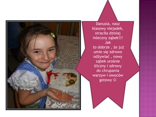 Danusia, nasz
klasowy niejadek,
  straciła dzisiaj
mleczny ząbek!!!
        Jak
to dobrze , że już
 umie się zdrowo
 odżywiać , nowy
  ząbek urośnie
 śliczny i zdrowy
   do chrupania
warzyw i owoców
     gotowy 
 