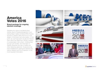 17
America
Votes 2016
Shedding the obvious and literal visual
clichés used in Presidential elections, from
waving flags to glass rendered White Houses,
we look to present clarity and focus on the
design of information and vote results. To that
point, we use those same visuals but inferred
them rather than lifted them directly, resulting
in a presentation that is fresh, contemporary
and yet quite familiar. The information is
cleanly presented and free of clutter and
other distracting elements. Visual protocols
were established to distinguish between the
various statistics and focus attention on the
most important information.
Brand package for ongoing
election coverage
 