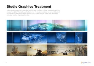 19
Studio Graphics Treatment
The large format video wall in the news studio is used to present a variety of expansive and epic
views of the globe. This continues the theme from the news openers and reinforces Al Jazeera’s
commitment to wide ranging global reporting. Story specific imagery is also used and always
kept clean and free of graphics branding.
 