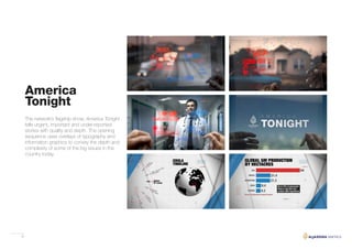 22
America
Tonight
The network’s flagship show, America Tonight
tells urgent, important and under-reported
stories with quality and depth. The opening
sequence uses overlays of typography and
information graphics to convey the depth and
complexity of some of the big issues in the
country today.
 