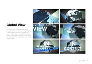 24
The Global View Primetime news show
presents stories from around the world giving
a perspective on international events not
seen anywhere else on U.S. cable news. A
fresh and bold graphic approach emphasizes
the alternative view, analysis and deep focus
on the stories.
Global View
 