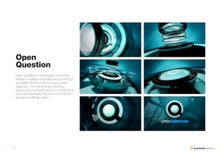 28
Open Question is a discussion show that
travels to college campuses around the U.S.
and will be filmed in front of a live studio
audience. The branding and opening
sequence is centered around a simple iconic
logo that resembles the arena in which the
discussion will take place.
Open
Question
 