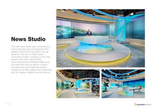 31
News Studio
The main news studio was conceived as a
multi functional space to broadcast short
bulletins and long format events such as
elections. The set is a bright space
composed of clean, sweeping curves that
reference the main brand identity.
Sport, Business and Weather bulletins are
anchored from here as well as in-depth
interviews and round table discussions.
A large format video wall acts as a backdrop
and can display multiple looks and brands.
 