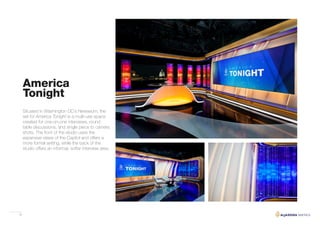 32
America
Tonight
Situated in Washington DC’s Newseum, the
set for America Tonight is a multi-use space
created for one-on-one interviews, round
table discussions, and single piece to camera
shots. The front of the studio uses the
expansive views of the Capitol and offers a
more formal setting, while the back of the
studio offers an informal, softer interview area.
 