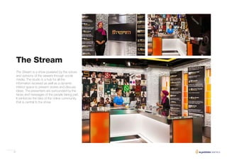 33
The Stream is a show powered by the voices
and opinions of the viewers through social
media. The studio is a hub for all the
information received as well as a dynamic
interior space to present stories and discuss
ideas. The presenters are surrounded by the
faces and messages of the people taking part.
It reinforces the idea of the online community
that is central to the show.
The Stream
 