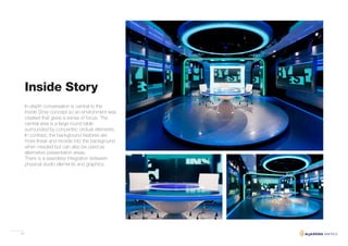 34
Inside Story
In-depth conversation is central to the
Inside Story concept so an environment was
created that gives a sense of focus. The
central area is a large round table
surrounded by concentric circluar elements.
In contrast, the background features are
more linear and recede into the background
when needed but can also be used as
alternative presentation areas.
There is a seamless integration between
physical studio elements and graphics.
 