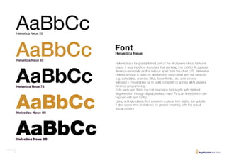 5
Font
AaBbCc
AaBbCc
AaBbCc
AaBbCc
AaBbCc
Helvetica Neue 95
Helvetica Neue 85
Helvetica Neue 75
Helvetica Neue 65
Helvetica Neue 55
Helvetica Neue
Helvetica is a long established part of the Al Jazeera Media Network
brand. It was therefore important that we keep this font for Al Jazeera
America especially as this sets us apart from the other U.S. Networks.
Helvetica Neue is used on all elements associated with the network;
e.g. schedules, promos, titles, lower thirds, etc. and is never
italicized – this enables us to build consistency across all Al Jazeera
America programming.
In its sans-serif form, the font maintains its integrity with minimal
degeneration through digital pixellation and TV scan lines (which can
happen with serif fonts).
Using a single classic font prevents a piece from dating too quickly.
It also saves time and allows for greater creativity with the actual
visual content.
 