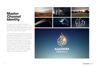 7
Master
Channel
Identity
The keyword at the heart of the Media
Network brand message is ‘Luminous’. We
are at the source, illuminating life with energy
and clarity. These values have been carried
over to the master channel idents.
A total of three channel identities were made.
The vastness and diversity of the American
landscape is celebrated and the channel logo
is at the center of this. It is important that the
branding confidently states, ‘we are here’,
in a bold but not brash way, and appeals to
both the existing fan base and new viewers
who are looking for real news. The whole
identity is connected to the logotype with
expressive paths of illumination, as well as
dimensionality. You can see many different
shapes and facets before it resolves.
 
 