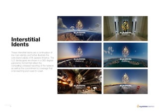 8
Interstitial
Idents
These interstitial idents are a continuation of
the main identity and further illustrate the
core brand values of Al Jazeera America. The
U.S. landscapes are shown in a 360 degree
panoramic format that reflect the
compelling unbiased reporting of the network
as well as the commitment to coverage that
is far-reaching and coast to coast.
 