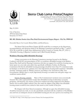 Sierra Club Loma PrietaChapter
Celebrating 81 Years of Protecting the Planet
3921 East Bayshore Road, Suite 204, Palo Alto, CA 94303
loma.prieta.chapter@sierraclub.org
TELEPHONE: (650) 390-841 FAX: (650) 390-8497
May 19, 2014
City of San Jose
200 East Santa Clara Street
San José, CA 95113
RE: RE: Diridon Station Area Plan Draft Environmental Impact Report - File No. PP09-163
Honorable Mayor, City Council, Michael Brillot, and David Keyon,
The Sierra Club Loma Prieta Chapter (SCLP) would like to comment on the discussions,
recommendations, and decisions made by the Planning Commission and Staff on May 7th
and14th
,
2014. We would like to clarify three talking points before Council on Tuesday May 20th
, 2014: 1)
Affordable Housing, 2) Riparian Corridors, and 3) Bird Friendly Designs.
Workforce Housing (AKA Affordable Housing)
A large conversation in the Planning Commission meetings focused on the Diridon
Coalition’s and SCLP’s recommendation of 20% or workforce affordable housing in the Diridon
Station Plan. Staff and the Planning Commission felt that our support for workforce housing may be
better spent on a city-wide scale rather than specifically in Diridon. Further, the Planning
Commission felt that the affordable housing percentage should be lower than 15% (statement made
by Kamkar) or should not be a primary issue since high density housing itself constitutes “affordable
housing” (statement made by Albelite), however, according to the Association of Bay Area
Governments (ABAG) that is a myth, high density housing is at market rate with price ranges our
workforce cannot afford.1
Transit, Housing, and Jobs Many of the Commissioners’ positions were economically
focused. They often expressed their worries that affordable housing would reduce economic
prosperity, and therefore, the chances of San Jose residents becoming employed in the Diridon
Station Area would be highly reduced. They also made the slippery slope fallacy that affordable
housing tenants would be more enticed to take transit to jobs outside of San Jose.
We disagree with these flawed assumptions. Although we agree that affordable housing
should be increased city-wide, we are also specifically concerned with the conditions of the Diridon
area and how an inadequate amount of affordable housing puts the city’s goal in even reaching 15%
1 See Myth #1: http://www.abag.ca.gov/services/finance/fan/housingmyths2.htm
 