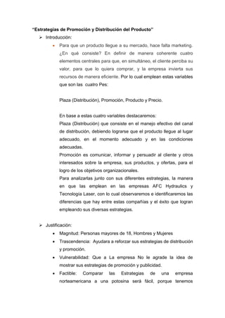 “Estrategias de Promoción y Distribución del Producto”
 Introducción:


Para que un producto llegue a su mercado, hace falta marketing.
¿En qué consiste? En definir de manera coherente cuatro
elementos centrales para que, en simultáneo, el cliente perciba su
valor, para que lo quiera comprar, y la empresa invierta sus
recursos de manera eficiente. Por lo cual emplean estas variables
que son las cuatro Pes:

Plaza (Distribución), Promoción, Producto y Precio.

En base a estas cuatro variables destacaremos:
Plaza (Distribución) que consiste en el manejo efectivo del canal
de distribución, debiendo lograrse que el producto llegue al lugar
adecuado, en el momento adecuado y en las condiciones
adecuadas.
Promoción es comunicar, informar y persuadir al cliente y otros
interesados sobre la empresa, sus productos, y ofertas, para el
logro de los objetivos organizacionales.
Para analizarlas junto con sus diferentes estrategias, la manera
en que las emplean en las empresas AFC Hydraulics y
Tecnología Laser, con lo cual observaremos e identificaremos las
diferencias que hay entre estas compañías y el éxito que logran
empleando sus diversas estrategias.
 Justificación:


Magnitud: Personas mayores de 18, Hombres y Mujeres



Trascendencia: Ayudara a reforzar sus estrategias de distribución
y promoción.



Vulnerabilidad: Que a La empresa No le agrade la idea de
mostrar sus estrategias de promoción y publicidad.



Factible:

Comparar

las

Estrategias

de

una

empresa

norteamericana a una potosina será fácil, porque tenemos

 