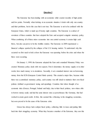 Question 2
The Eurozone has been dealing with an economic roller coaster recently of high points
and low points. Normally when looking at an economic situation it deals with only one country
and their problems, but in this case that is not true. The Eurozone is not to be confused with the
European Union, which is made up of twenty eight countries. The Eurozone is a subset of
seventeen of these countries that have adopted the Euro and accepted a singular monetary policy.
When combining all of these micro economies into one central economy it creates high cash
flows, but also can prove to be the Achilles tendon. The Eurozone in 2009 experienced a
financial collapse sparked by the collapse of the U.S. housing market. To understand why this
occurred we first need to look at how the Eurozone was operating before the crisis and where the
flaws were occurring.
On January 1, 1999, the Eurozone adopted the Euro and a standard Monetary Policy was
created. Monetary policy deals with two aspects. First it determines the money supply or in other
words, how much money is in circulation. Secondly, it set a standard interest rate on borrowing
money from the ECB (European Central Bank system). This created a major flaw, because while
there was a centralized monetary policy, each country was still aloud to maintain their own fiscal
policies (defined as government taxing and spending). Countries that where thought of as
economic risks (Greece, Portugal, Ireland and Italy), due to their fiscal policies, now where able
to borrow money easily and had the same interest rates as powerhouses like Germany, that had
worked to create good credit. At first, this seemed like a blessing to the struggling economies,
but soon proved to be the cause of the Eurozone crisis.
Greece has always had a subpar fiscal policy, collecting little in taxes and putting little
back into their struggling economy. When they became a member of the Eurozone, they saw this
 