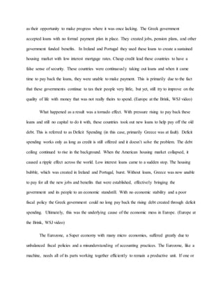 as their opportunity to make progress where it was once lacking. The Greek government
accepted loans with no formal payment plan in place. They created jobs, pension plans, and other
government funded benefits. In Ireland and Portugal they used these loans to create a sustained
housing market with low interest mortgage rates. Cheap credit lead these countries to have a
false sense of security. These countries were continuously taking out loans and when it came
time to pay back the loans, they were unable to make payment. This is primarily due to the fact
that these governments continue to tax their people very little, but yet, still try to improve on the
quality of life with money that was not really theirs to spend. (Europe at the Brink, WSJ video)
What happened as a result was a tornado effect. With pressure rising to pay back these
loans and still no capital to do it with, these countries took out new loans to help pay off the old
debt. This is referred to as Deficit Spending (in this case, primarily Greece was at fault). Deficit
spending works only as long as credit is still offered and it doesn’t solve the problem. The debt
ceiling continued to rise in the background. When the American housing market collapsed, it
caused a ripple effect across the world. Low interest loans came to a sudden stop. The housing
bubble, which was created in Ireland and Portugal, burst. Without loans, Greece was now unable
to pay for all the new jobs and benefits that were established, effectively bringing the
government and its people to an economic standstill. With no economic stability and a poor
fiscal policy the Greek government could no long pay back the rising debt created through deficit
spending. Ultimately, this was the underlying cause of the economic mess in Europe. (Europe at
the Brink, WSJ video)
The Eurozone, a Super economy with many micro economies, suffered greatly due to
unbalanced fiscal policies and a misunderstanding of accounting practices. The Eurozone, like a
machine, needs all of its parts working together efficiently to remain a productive unit. If one or
 