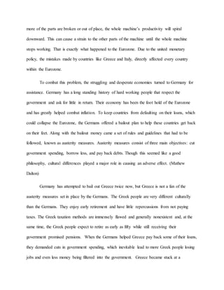 more of the parts are broken or out of place, the whole machine’s productivity will spiral
downward. This can cause a strain to the other parts of the machine until the whole machine
stops working. That is exactly what happened to the Eurozone. Due to the united monetary
policy, the mistakes made by countries like Greece and Italy, directly affected every country
within the Eurozone.
To combat this problem, the struggling and desperate economies turned to Germany for
assistance. Germany has a long standing history of hard working people that respect the
government and ask for little in return. Their economy has been the foot hold of the Eurozone
and has greatly helped combat inflation. To keep countries from defaulting on their loans, which
could collapse the Eurozone, the Germans offered a bailout plan to help these countries get back
on their feet. Along with the bailout money came a set of rules and guidelines that had to be
followed, known as austerity measures. Austerity measures consist of three main objectives: cut
government spending, borrow less, and pay back debts. Though this seemed like a good
philosophy, cultural differences played a major role in causing an adverse effect. (Mathew
Dalton)
Germany has attempted to bail out Greece twice now, but Greece is not a fan of the
austerity measures set in place by the Germans. The Greek people are very different culturally
than the Germans. They enjoy early retirement and have little repercussions from not paying
taxes. The Greek taxation methods are immensely flawed and generally nonexistent and, at the
same time, the Greek people expect to retire as early as fifty while still receiving their
government promised pensions. When the Germans helped Greece pay back some of their loans,
they demanded cuts in government spending, which inevitable lead to more Greek people losing
jobs and even less money being filtered into the government. Greece became stuck at a
 