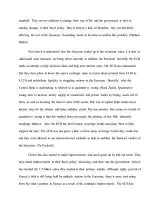 standstill. They are too stubborn to change their way of life and the government is slow in
making changes to their fiscal policy. Due to Greece’s lack of discipline, they are inevitably
affecting the rest of the Eurozone. Something needs to be done to combat this problem. (Mathew
Dalton)
Now that it is understood how the Eurozone ended up in this economic mess, it is time to
understand what measures are being taken currently to stabilize the Eurozone. Recently the ECB
made an attempt to help decrease short and long term interest rates. The ECB also announced
that they have plans to lower the euro’s exchange value (a recent drop occurred from $1.40 to
$1.35) and redistribute liquidity to struggling nations in the Eurozone. Basically, what the
Central Bank is undertaking is referred to as quantitative easing (Mark Zandi). Quantitative
easing aims to increase money supply in commercial and private banks by buying assets off of
them, as well as lowering the interest rates of the assets. This rise in capital helps banks lower
interest rates for the citizens and helps stabilize credit. The true positive that comes as a result of
quantitative easing is that this method does not require the printing of new bills, ultimately
steadying inflation. Also, the ECB has been buying sovereign bonds and using them to help
support the euro. The ECB was not given a limit on how many sovereign bonds they could buy
and they were allowed to use unconventional methods to help re-stabilize the financial market of
the Eurozone. (Tu Packard)
Greece has also started to make improvements and reach goals set by bail out terms. They
have made improvements to their fiscal policy, increasing cash flow into the government. Greece
has reached the 1.5 billion euros they needed in their primary surplus. Although eighty percent of
Greece’s debt is still being held by multiple nations in the Eurozone, there is more trust rising
from the other countries in Greece as a result of the continued improvements. The ECB has
 