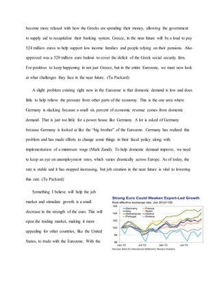 become more relaxed with how the Greeks are spending their money, allowing the government
to supply aid to recapitalize their banking system. Greece, in the near future will be a loud to pay
524 million euros to help support low income families and people relying on their pensions. Also
approved was a 320 million euro bailout to cover the deficit of the Greek social security firm.
For positives to keep happening in not just Greece, but in the entire Eurozone, we must now look
at what challenges they face in the near future. (Tu Packard)
A slight problem existing right now in the Eurozone is that domestic demand is low and does
little to help relieve the pressure from other parts of the economy. This is the one area where
Germany is slacking because a small six percent of economic revenue comes from domestic
demand. That is just too little for a power house like Germany. A lot is asked of Germany
because Germany is looked at like the “big brother” of the Eurozone. Germany has realized this
problem and has made efforts to change some things in their fiscal policy along with
implementation of a minimum wage (Mark Zandi). To help domestic demand improve, we need
to keep an eye on unemployment rates, which varies drastically across Europe. As of today, the
rate is stable and it has stopped increasing, but job creation in the near future is vital to lowering
this rate. (Tu Packard)
Something I believe will help the job
market and stimulate growth is a small
decrease in the strength of the euro. This will
open the trading market, making it more
appealing for other countries, like the United
States, to trade with the Eurozone. With the
 