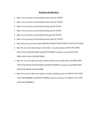 Resources for Question 2
 https://www.economy.com/dismal/pro/article.asp?cid=246054
 https://www.economy.com/dismal/pro/article.asp?cid=240552
 https://www.economy.com/dismal/pro/blog.asp?cid=247263
 https://www.economy.com/dismal/pro/blog.asp?cid=248206
 https://www.economy.com/dismal/pro/blog.asp?cid=248148
 https://www.economy.com/dismal/pro/article.asp?cid=226979
 http://online.wsj.com/news/articles/SB10001424052970204792404577226782139716096
 http://live.wsj.com/video/europe-at-the-brink--a-wsj-documentary/AF34C290-FBD3-
44A9-AFA9-10E2AB7A8BFA.html?KEYWORDS=eurozone+crisis#!AF34C290-
FBD3-44A9-AFA9-10E2AB7A8BFA
 http://live.wsj.com/video/euro-governments-bearing-more-greek-debt-costs/B642A69F-
35FD-453E-BFAD-A46762643BEF.html?KEYWORDS=eurozone+crisis#!B642A69F-
35FD-453E-BFAD-A46762643BEF
 http://live.wsj.com/video/euro-nations-consider-expelling-greece/12A3BF1F-F765-430F-
A5F8-6BA16B80B9C4.html?KEYWORDS=eurozone+history#!12A3BF1F-F765-430F-
A5F8-6BA16B80B9C4
 