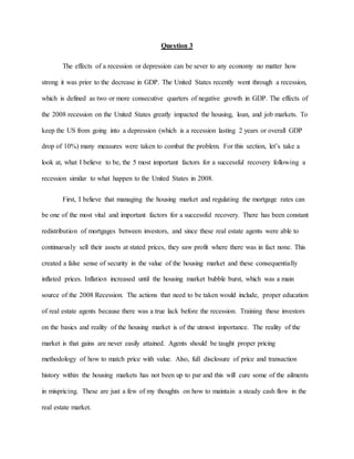Question 3
The effects of a recession or depression can be sever to any economy no matter how
strong it was prior to the decrease in GDP. The United States recently went through a recession,
which is defined as two or more consecutive quarters of negative growth in GDP. The effects of
the 2008 recession on the United States greatly impacted the housing, loan, and job markets. To
keep the US from going into a depression (which is a recession lasting 2 years or overall GDP
drop of 10%) many measures were taken to combat the problem. For this section, let’s take a
look at, what I believe to be, the 5 most important factors for a successful recovery following a
recession similar to what happen to the United States in 2008.
First, I believe that managing the housing market and regulating the mortgage rates can
be one of the most vital and important factors for a successful recovery. There has been constant
redistribution of mortgages between investors, and since these real estate agents were able to
continuously sell their assets at stated prices, they saw profit where there was in fact none. This
created a false sense of security in the value of the housing market and these consequentially
inflated prices. Inflation increased until the housing market bubble burst, which was a main
source of the 2008 Recession. The actions that need to be taken would include, proper education
of real estate agents because there was a true lack before the recession. Training these investors
on the basics and reality of the housing market is of the utmost importance. The reality of the
market is that gains are never easily attained. Agents should be taught proper pricing
methodology of how to match price with value. Also, full disclosure of price and transaction
history within the housing markets has not been up to par and this will cure some of the ailments
in mispricing. These are just a few of my thoughts on how to maintain a steady cash flow in the
real estate market.
 