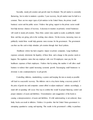 Secondly, steady job creation and growth must be obtained. The job market is constantly
fluctuating, but in order to maintain a positive 5 year recovery, the job market must be held to a
constant. There are two major types of job markets in the United States, the private (small
business) sector and the public sector. I believe that giving support to the private sector would
best help increase chances of recovery. A decrease in taxation on privately owned businesses
will result in steady job creation. These firms cannot raise capital as easily as publically traded
firms and they are giving jobs to the working class citizens. On the reverse, increasing taxes on
publically traded firms would help generate more revenue for the government. The government
can then use this cash to help stimulate job creation through their fiscal policies.
Healthcare reform has had a negative impact on private companies. Large healthcare
expenses seriously deteriorate the liquidity of these firms and a change to this practice needs to
happen. The regulation states that any employer with over 50 employees must pay for the
healthcare expenses of their employees. I believe that by raising this number it will allow small
business to redirect their capital increasing economic growth. Encouraging small businesses to
downsize is also counterproductive to job growth.
Controlling inflation, standardizing a system and keeping the rate as steady as possible
will lead to a successful recovery. The inflation rate is a key factor during a recovery period. If
the price of goods rise and companies cannot afford to adjust employees’ salaries accordingly, a
stand still on spending will occur. One way to combat this would be proper financing control and
proper valuation of assets and liabilities. Overestimation and exaggeration of the books is
causing a misrepresentation of assets and liabilities. If a full understanding is not achieved, these
faulty books can result in inflation. I believe it is positive that the United States government is
attempting quantitative easing and tapering. This results in the government’s ability to purchase
 