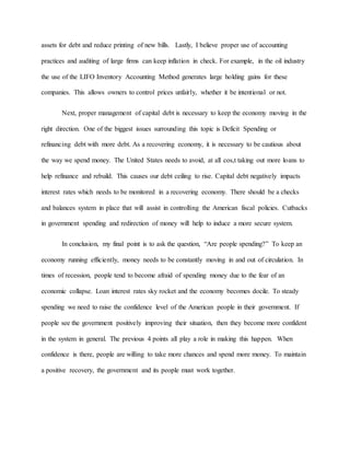 assets for debt and reduce printing of new bills. Lastly, I believe proper use of accounting
practices and auditing of large firms can keep inflation in check. For example, in the oil industry
the use of the LIFO Inventory Accounting Method generates large holding gains for these
companies. This allows owners to control prices unfairly, whether it be intentional or not.
Next, proper management of capital debt is necessary to keep the economy moving in the
right direction. One of the biggest issues surrounding this topic is Deficit Spending or
refinancing debt with more debt. As a recovering economy, it is necessary to be cautious about
the way we spend money. The United States needs to avoid, at all cos,t taking out more loans to
help refinance and rebuild. This causes our debt ceiling to rise. Capital debt negatively impacts
interest rates which needs to be monitored in a recovering economy. There should be a checks
and balances system in place that will assist in controlling the American fiscal policies. Cutbacks
in government spending and redirection of money will help to induce a more secure system.
In conclusion, my final point is to ask the question, “Are people spending?” To keep an
economy running efficiently, money needs to be constantly moving in and out of circulation. In
times of recession, people tend to become afraid of spending money due to the fear of an
economic collapse. Loan interest rates sky rocket and the economy becomes docile. To steady
spending we need to raise the confidence level of the American people in their government. If
people see the government positively improving their situation, then they become more confident
in the system in general. The previous 4 points all play a role in making this happen. When
confidence is there, people are willing to take more chances and spend more money. To maintain
a positive recovery, the government and its people must work together.
 