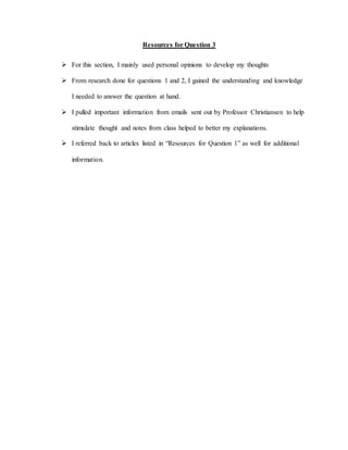 Resources for Question 3
 For this section, I mainly used personal opinions to develop my thoughts
 From research done for questions 1 and 2, I gained the understanding and knowledge
I needed to answer the question at hand.
 I pulled important information from emails sent out by Professor Christiansen to help
stimulate thought and notes from class helped to better my explanations.
 I referred back to articles listed in “Resources for Question 1” as well for additional
information.
 
