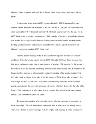 ultimately lower corporate profit and, like a domino effect, bring income rates with it. (Scott
Hoyt)
It is important to see a rise in GDP, because ultimately, GDP is a portrayal of many
different smaller measures and indicators. If we see a decline in GDP, you can expect that most
other sectors (that will be discussed later on) will effectively decrease as well. To see a rise in
GDP signals a rise in inventory accumulation. With a surplus of inventory, a stimulation of cash
flow results. Prices of goods will decrease allowing corporate and consumer spending to rise.
Looking at other indicators and measures, remember that a positive growth from them will
ultimately support an escalated GDP. (Scott Hoyt)
I believe that the housing market is the second most important indicator of economic
conditions. When the housing market burst in 2008, it brought the United States economy to a
halt which lead to a recession (two or more quarters of negative GDP growth). For this section, I
have chosen to use the measures of existing home sales and rental vacancy rates in comparison to
homeownership numbers to help accurately portray the standing of the housing market. First,
let’s take a look at existing home sales in the first quarter of 2014. Home sales increased 1.3%,
which might not be a lot, but what it does show is an increasing confidence of the American
people. A confidence that shows the consumer will receive what they deserve for the value of the
house. Could a stimulation in sales mean there is a positive light shined on the entire housing
market? (Eric Tannenbaum and Celia Chen)
To answer this question, let’s look at the number of rental vacancies in comparison to
home ownerships. This will help to better understand what is going on in the housing market.
There was a decline in homeownerships by 0.2% coupled with a decline in rental vacancies by
 