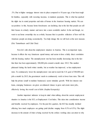 .3%. Due to higher mortgage interest rates in place compared to 10 years ago, it has been tough
for families, especially with wavering incomes, to maintain payments. This is what has sparked
the slight rise in rental properties and sales of homes in the American housing market. We can
see positives in this, because home foreclosures are declining due to the fact that people can sell
their houses in a timely manner and move into a more avoidable market. In the end though, we
want to see home ownership rise as a whole, because that is a positive reflection of how well the
American people are doing economically. Too help change this we will look at the next measure.
(Eric Tannenbaum and Celia Chen)
Now let’s talk about the employment situation in America. This is an important topic,
because it affects the way Americans spend money and seems to have a fairly direct correlation
with the housing market. The unemployment rate has been steadily decreasing due to the fact
that there has been approximately 200,000 jobs created a month since 2012. This number
plateaued during the harsh winter months, but as weather has improved, so has employment
rates. To continuously lower the unemployment rate and to reach the U.S. goal of 300,000 new
jobs a month by 2015, the government needs to continuously work to lower loan rates. This will
help the private (small to medium businesses) sector stimulate growth. With low interest rate
loans, emerging businesses are given an enhanced chance to grow and create more jobs,
effectively lowing the overall cost of debt. (Sophia Koropecky)
Another important indicator to keep in mind when talking about the current employment
situation in America is the ECI, or Employment Cost Index. This takes into consideration income
and benefits received by employees. For the past few quarters, the ECI has steadily declined
effecting how much employees are getting paid (decline ranging from 0.3% to 0.5%). The slight
decrease in the amount of what is being received by the civilian working class can attest to why
 