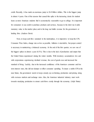credit. Recently, it has made an enormous jump to 26.8 billion dollars. This is the biggest jump
in almost 4 years. One of the reasons that caused this spike is the increasing desire for student
loans as more American students find it economically reasonable to go to college. It is important
for consumers to use credit to purchase products and services, because in the short run it adds
monetary value to the market place and in the long run builds revenue for the government or
lending firm. (Andrew Davis)
Next, to keep cash flow sustained in the marketplace, it is imperative to keep the CPI,
Consumer Price Index, change rate as low as possible. Inflation is inevitable, but proper control
is necessary in maintaining a balanced economy. At the end of the first quarter, we saw one of
the biggest spikes in almost a year (0.3%). This is due to the lack of production and output that
the United States experienced during the winter months. With inventory accumulation low and
with corporations experiencing declined revenue, the cost of goods rose and increased the
standard of living. Luckily, due to the increased confidence of the American consumer and low
term interest rates, this did not damper or effect consumer spending. To insure a stable CPI in the
near future, the government needs to keep a steady eye on farming production and pricing along
with overseas markets and exchange rates. Also, the American industrial industry must work
towards steadying production to ensure cash flows evenly through the economy. (Arijit Dutta)
 