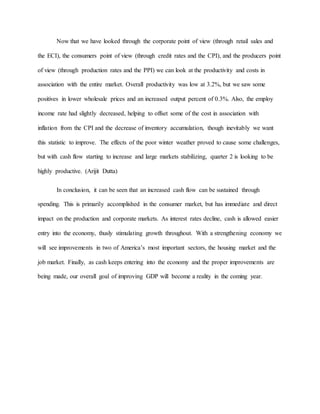 Now that we have looked through the corporate point of view (through retail sales and
the ECI), the consumers point of view (through credit rates and the CPI), and the producers point
of view (through production rates and the PPI) we can look at the productivity and costs in
association with the entire market. Overall productivity was low at 3.2%, but we saw some
positives in lower wholesale prices and an increased output percent of 0.3%. Also, the employ
income rate had slightly decreased, helping to offset some of the cost in association with
inflation from the CPI and the decrease of inventory accumulation, though inevitably we want
this statistic to improve. The effects of the poor winter weather proved to cause some challenges,
but with cash flow starting to increase and large markets stabilizing, quarter 2 is looking to be
highly productive. (Arijit Dutta)
In conclusion, it can be seen that an increased cash flow can be sustained through
spending. This is primarily accomplished in the consumer market, but has immediate and direct
impact on the production and corporate markets. As interest rates decline, cash is allowed easier
entry into the economy, thusly stimulating growth throughout. With a strengthening economy we
will see improvements in two of America’s most important sectors, the housing market and the
job market. Finally, as cash keeps entering into the economy and the proper improvements are
being made, our overall goal of improving GDP will become a reality in the coming year.
 
