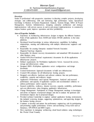 Mannan Page 1 of 4
Mannan Syed
Sr. Technical Architect/Solutions Engineer
C: 630-473-5261 Email: msyed252@gmail.com
Overview
Senior IT professional with progressive experience in directing complex projects, developing
strategies and collaborating with and motivating high performance teams. Specialized
knowledge in Business & System Requirement Analysis, Systems Design, SDLC & Project
Management, Systems Administration, designing enterprise architecture and strategic
implementations with proven success in end-to-end project implementations to consistently
surpass business goals, improve operations and drive profitability.
Area of Expertise Includes
 Experience in Architecting infrastructure designs to migrate the different business
Point of Sale application from AS400 and Solaris SPARC platforms to the Linux
platforms. ·
 Developed broad knowledge in various infrastructure capabilities by building
relationships, meeting and collaborating with multiple infrastructure engineers and
architects.
 Responsible for creating Enterprise standard Network Execution
Diagrams/Topology diagrams.
 Responsible for disaster recovery documentation and annualized DR documents of
other Business areas
 Graded NFR (Non Functional requirements) documents for all the applications
infrastructure projects.
 Defined requirements for WebSphere Application Server. Assessed the servers,
storage and infrastructure sizing
 Designed IBM’s WebSphere application server configurations and design
documents
 Created Environment Approach documents to build new infrastructure.
 Created CRE estimates for all Infrastructure hosting projects.
 Designed cost-effective hardware and software solutions that met performance,
availability, capacity and resiliency targets
 Application Performance and Capacity Management: Analyzed and assessed
performance and capacity of application systems and recommended solutions to
address performance and/or capacity issues.
 Ensured availability, resiliency, disaster recovery, capacity, scalability, performance
and cost effectiveness when designing application infrastructure.
 Change Management: Participated in Change Management meetings to investigate
and advise on impacts of proposed changes and also to analyze the upstream and
downstream impacts due to proposed changes.
 Provided technical leadership to engineer optimal application hosting environments;
this included reviewing designs, suggesting optimizations, and approving designs for
the business hosting process.
 Continues to develop and mature the performance engineering role by participating
and promoting regular performance reviews and use/training of key tools such as
Dynatrace, EPCMWeb and IBM Cognos.
 Have experience in managing/ architecting cloud based solutions using technologies
like Pivotal Cloud Foundry.
 
