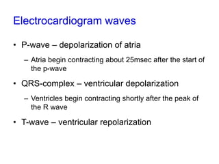 Electrocardiogram waves
• P-wave – depolarization of atria
– Atria begin contracting about 25msec after the start of
the p-wave
• QRS-complex – ventricular depolarization
– Ventricles begin contracting shortly after the peak of
the R wave
• T-wave – ventricular repolarization
 