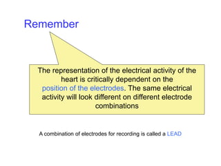 The representation of the electrical activity of the
heart is critically dependent on the
position of the electrodes. The same electrical
activity will look different on different electrode
combinations
Remember
A combination of electrodes for recording is called a LEAD
 