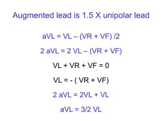 Augmented lead is 1.5 X unipolar lead
aVL = VL – (VR + VF) /2
2 aVL = 2 VL – (VR + VF)
VL + VR + VF = 0
VL = - ( VR + VF)
2 aVL = 2VL + VL
aVL = 3/2 VL
 