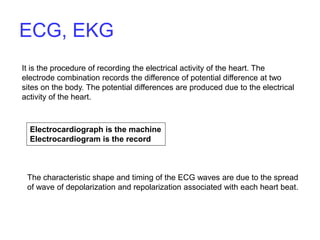 It is the procedure of recording the electrical activity of the heart. The
electrode combination records the difference of potential difference at two
sites on the body. The potential differences are produced due to the electrical
activity of the heart.
Electrocardiograph is the machine
Electrocardiogram is the record
The characteristic shape and timing of the ECG waves are due to the spread
of wave of depolarization and repolarization associated with each heart beat.
ECG, EKG
 