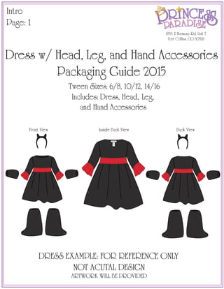 Intro
Page: 1
1833. E Harmony Rd. Unit 7
Fort Collins, CO 80528
Dress w/ Head, Leg, and Hand Accessories
Packaging Guide 2015
Includes: Dress, Head, Leg,
and Hand Accessories
Tween Sizes: 6/8, 10/12, 14/16
DRESS EXAMPLE: FOR REFERENCE ONLY
NOT ACUTAL DESIGN
ARTWORK WILL BE PROVIDED
Front View Back ViewInside Back View
Child M (8)
100% Polyester
RN # 122435
CPSC Tracking #
122435HS0514
Made in China
Not Intended For
Sleepwear
Fabriqué en Chine
Pas un Vêtement
de Nuit
Enfant M
1833 E. Harmony Rd
Fort Collins, CO 80528
 