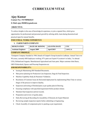 CURRICULUM VITAE
Ajay Kumar
Contact No:-+917589065633
E-Mail:-ajay.902083@gmail.com
OBJECTIVE:
To achieve heights in the area of knowledge & experience, to join a reputed firm, which gives
opportunities for professional and personnel growth by utilizing skills, learn during theoretical and
practical input for mutual benefits.
INDUSTRIAL WORK EXPERIENCE
1. FARM PARTS COMPANY
DESIGNATION DATE OF JOINING LEAVING DATE CTC
Assistant Engineer August 2009 April 2015 1.44 L/A
COMPANY PROFILE:
Farmparts Company founded in 1984, branch of Unipart's Group located in Ludhiana. Annual Turn over
90 crores, currently 600 Employees working, 87% parts are Export.9 Location 6 in India, 3 in abroad
USA, Holland and Augusta. Manufactured Agricultural and Auto parts. Major customer John Deere,
GKN Waltersheid, Spenco and Procomp Suspension etc.
JOB RESPONSIBILITY:
 Issuing & Maintaining ISO Standard Documents.
 Man power planning for Production Line Inspection, Stage & Final Inspection.
 Machine Capability Study & Parameter Validation.
 Resolution of Customer Issues & Horizontal deployment by implementing Poka-Yoke in various
Stages of the process to improve Quality.
 Inspection and testing of finished parts as per quality plan & Drawing.
 Ensuring compliance with specified requirement before product release.
 Maintain final inspection and test records.
 Preparation and review of quality plans.
 Daily Reviewing & Recording for traceability of Domestic & Export Material.
 Reviewing sample inspection reports before submitting to Engineering.
 Check Assembly of components prior to packing as per requirement.
 