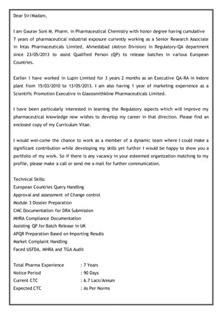 Dear Sir/Madam,
I am Gaurav Soni M. Pharm. in Pharmaceutical Chemistry with honor degree having cumulative
7 years of pharmaceutical industrial exposure currently working as a Senior Research Associate
in Intas Pharmaceuticals Limited, Ahmedabad (Astron Division) in Regulatory-QA department
since 23/05/2013 to assist Qualified Person (QP) to release batches in various European
Countries.
Earlier I have worked in Lupin Limited for 3 years 2 months as an Executive QA-RA in Indore
plant from 15/03/2010 to 13/05/2013. I am also having 1 year of marketing experience as a
Scientific Promotion Executive in Glaxosmithkline Pharmaceuticals Limited.
I have been particularly interested in learning the Regulatory aspects which will improve my
pharmaceutical knowledge now wishes to develop my career in that direction. Please find an
enclosed copy of my Curriculum Vitae.
I would wel-come the chance to work as a member of a dynamic team where I could make a
significant contribution while developing my skills yet further I would be happy to show you a
portfolio of my work. So if there is any vacancy in your esteemed organization matching to my
profile, please make a call or send me a mail for further communication.
Technical Skills:
European Countries Query Handling
Approval and assessment of Change control
Module 3 Dossier Preparation
CMC Documentation for DRA Submission
MHRA Compliance Documentation
Assisting QP for Batch Release in UK
APQR Preparation Based on Importing Results
Market Complaint Handling
Faced USFDA, MHRA and TGA Audit
Total Pharma Experience : 7 Years
Notice Period : 90 Days
Current CTC : 6.7 Lacs/Annum
Expected CTC : As Per Norms
 