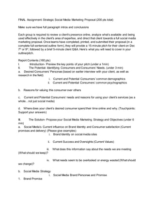 FINAL Assignment: Strategic Social Media Marketing Proposal (200 pts total)
Make sure we have full paragraph intros and conclusions
Each group is required to review a client's presence online, analyze what’s available and being
used effectively in the client's area of expertise, and direct that client towards a full social media
marketing proposal. Once teams have completed, printed, and submitted their proposal (in a
complete full sentenced outline form), they will provide a 15-minute pitch for their client on Dec
7th
or 9th
, followed by a brief 5-minute client Q&A. Here’s what you will need to cover in your
outline/pitch.
Report Contents (160 pts)
I. Introduction- Preview the key points of your pitch (under a 1min)
II. The Potential- Identifying Consumers and Consumers’ Needs. (under 3 min)
a. Desired Consumers’ Personae (based on earlier interview with your client, as well as
research in the field)
i. Current and Potential Consumers’ common demographics
ii. Current and Potential Consumers’ common psychographics
b. Reasons for valuing this consumer over others
c. Current and Potential Consumers’ needs and reasons for using your client’s services (as a
whole…not just social media)
d. Where does your client’s desired consumer spend their time online and why. (Touchpoints:
Support your answers)
III. The Solution- Propose your Social Media Marketing Strategy and Objectives (under 6
min)
a. Social Media’s Current influence on Brand Identity and Consumer satisfaction (Current
promises and delivery) (Please give examples)
i. Brand Identity on social media sites
ii. Current Success and Oversights (Current Values)
iii. What does this information say about the needs we are meeting
(What should we keep)?
iv. What needs seem to be overlooked or energy wasted (What should
we change)?
b. Social Media Strategy
i. Social Media Brand Personae and Promise
1. Brand Promise
 