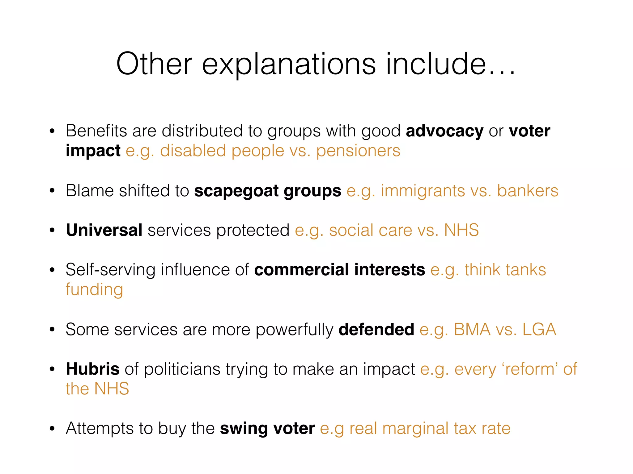 • Beneﬁts are distributed to groups with good advocacy or voter
impact e.g. disabled people vs. pensioners
• Blame shifted to scapegoat groups e.g. immigrants vs. bankers
• Universal services protected e.g. social care vs. NHS
• Self-serving inﬂuence of commercial interests e.g. think tanks
funding
• Some services are more powerfully defended e.g. BMA vs. LGA
• Hubris of politicians trying to make an impact e.g. every ‘reform’ of
the NHS
• Attempts to buy the swing voter e.g real marginal tax rate
Other explanations include…
 