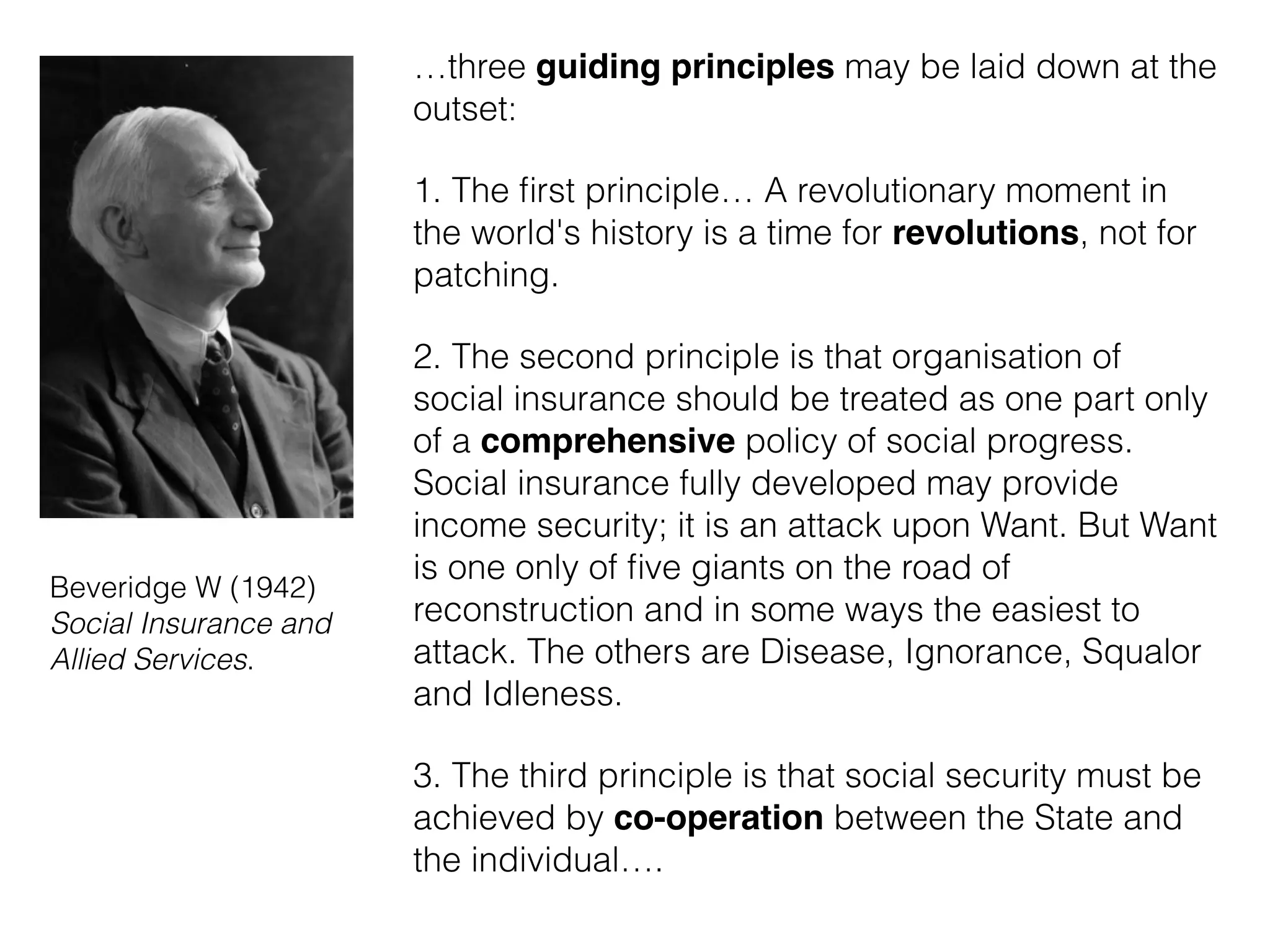 …three guiding principles may be laid down at the
outset:
1. The ﬁrst principle… A revolutionary moment in
the world's history is a time for revolutions, not for
patching.
2. The second principle is that organisation of
social insurance should be treated as one part only
of a comprehensive policy of social progress.
Social insurance fully developed may provide
income security; it is an attack upon Want. But Want
is one only of ﬁve giants on the road of
reconstruction and in some ways the easiest to
attack. The others are Disease, Ignorance, Squalor
and Idleness.
3. The third principle is that social security must be
achieved by co-operation between the State and
the individual….
Beveridge W (1942)
Social Insurance and
Allied Services.
 