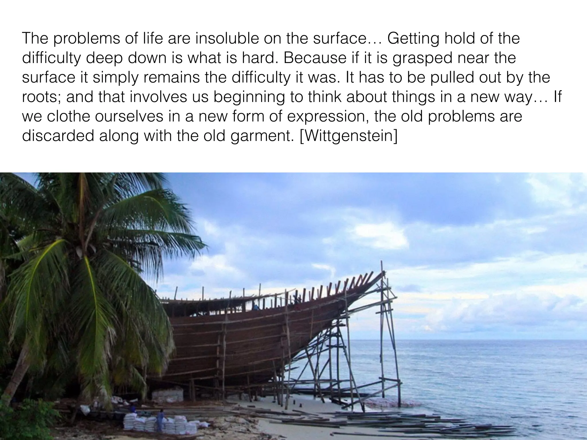 The problems of life are insoluble on the surface… Getting hold of the
difﬁculty deep down is what is hard. Because if it is grasped near the
surface it simply remains the difﬁculty it was. It has to be pulled out by the
roots; and that involves us beginning to think about things in a new way… If
we clothe ourselves in a new form of expression, the old problems are
discarded along with the old garment. [Wittgenstein]
 