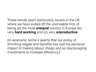 These trends seem particularly severe in the UK
where we have pulled off the unenviable trick of
being (a) the most unequal country in Europe (b)
very hard working and (c) very unproductive.
[In economic terms it seems that our policy of
shrinking wages and beneﬁts has had the perverse
impact of making labour cheap and so discouraging
investments to increase efﬁciency.]
 