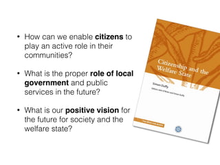 • How can we enable citizens to
play an active role in their
communities?
• What is the proper role of local
government and public
services in the future?
• What is our positive vision for
the future for society and the
welfare state?
 