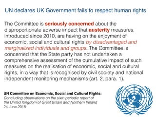 The Committee is seriously concerned about the
disproportionate adverse impact that austerity measures,
introduced since 2010, are having on the enjoyment of
economic, social and cultural rights by disadvantaged and
marginalised individuals and groups. The Committee is
concerned that the State party has not undertaken a
comprehensive assessment of the cumulative impact of such
measures on the realisation of economic, social and cultural
rights, in a way that is recognised by civil society and national
independent monitoring mechanisms (art. 2, para. 1).
UN Committee on Economic, Social and Cultural Rights:
Concluding observations on the sixth periodic report of  
the United Kingdom of Great Britain and Northern Ireland 
24 June 2016
UN declares UK Government fails to respect human rights
 