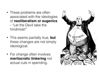 • These problems are often
associated with the ideologies
of neoliberalism or eugenics
- “Let the Devil take the
hindmost!”
• This seems partially true, but
these changes are not simply
ideological.
• For change often involves
meritocratic tinkering not
actual cuts in spending.
 