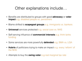 • Beneﬁts are distributed to groups with good advocacy or voter
impact e.g. disabled people vs. pensioners
• Blame shifted to scapegoat groups e.g. immigrants vs. bankers
• Universal services protected e.g. social care vs. NHS
• Self-serving inﬂuence of commercial interests e.g. think tanks
funding
• Some services are more powerfully defended e.g. BMA vs. LGA
• Hubris of politicians trying to make an impact e.g. every ‘reform’ of
the NHS
• Attempts to buy the swing voter e.g real marginal tax rate
Other explanations include…
 