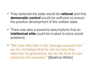 • They believed the state would be rational and that
democratic control would be sufﬁcient to ensure
the positive development of the welfare state.
• There was also a powerful assumptions that an
intellectual elite could be trusted to solve social
problems.
• “We have little faith in the 'average sensual man',
we do not believe that he can do more than
describe his grievances, we do not think he can
prescribe the remedies.” [Beatrice Webb]
 